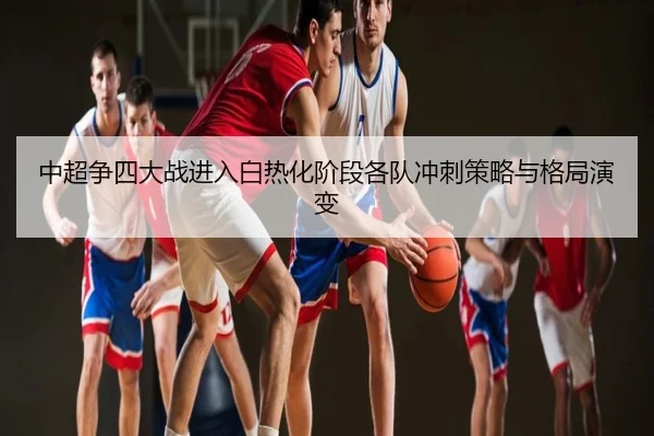 中超争四大战进入白热化阶段各队冲刺策略与格局演变