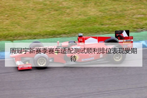 周冠宇新赛季赛车适配测试顺利排位表现受期待