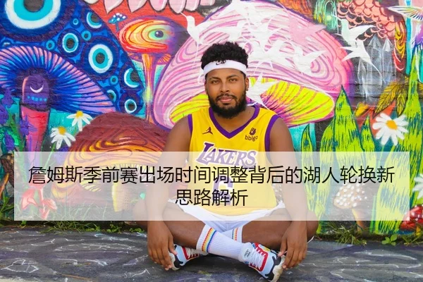 詹姆斯季前赛出场时间调整背后的湖人轮换新思路解析