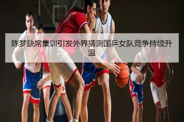 陈梦缺席集训引发外界猜测国乒女队竞争持续升温
