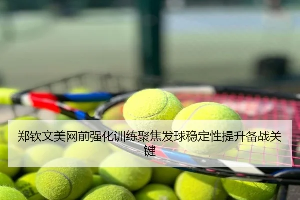 郑钦文美网前强化训练聚焦发球稳定性提升备战关键