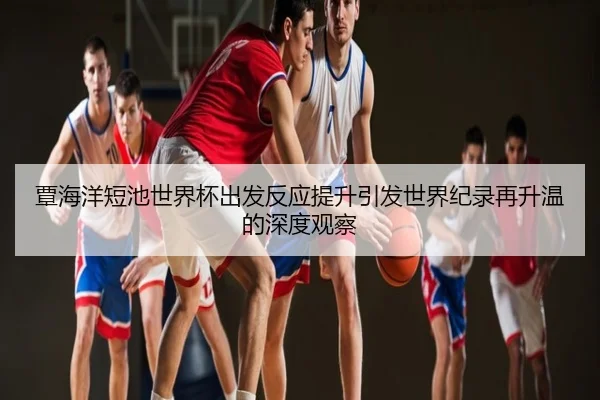 覃海洋短池世界杯出发反应提升引发世界纪录再升温的深度观察